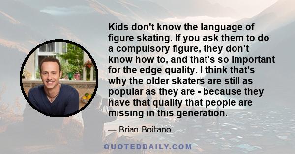 Kids don't know the language of figure skating. If you ask them to do a compulsory figure, they don't know how to, and that's so important for the edge quality. I think that's why the older skaters are still as popular