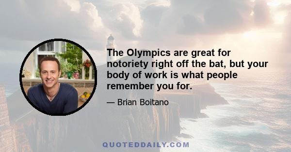 The Olympics are great for notoriety right off the bat, but your body of work is what people remember you for.