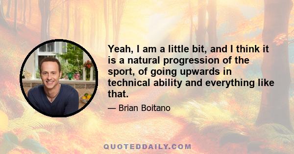 Yeah, I am a little bit, and I think it is a natural progression of the sport, of going upwards in technical ability and everything like that.