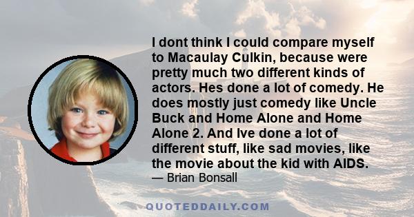 I dont think I could compare myself to Macaulay Culkin, because were pretty much two different kinds of actors. Hes done a lot of comedy. He does mostly just comedy like Uncle Buck and Home Alone and Home Alone 2. And