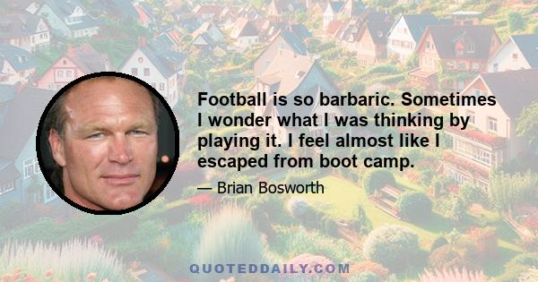 Football is so barbaric. Sometimes I wonder what I was thinking by playing it. I feel almost like I escaped from boot camp.