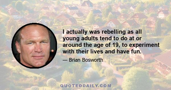 I actually was rebelling as all young adults tend to do at or around the age of 19, to experiment with their lives and have fun.