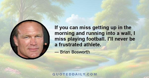 If you can miss getting up in the morning and running into a wall, I miss playing football. I'll never be a frustrated athlete.