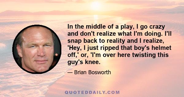 In the middle of a play, I go crazy and don't realize what I'm doing. I'll snap back to reality and I realize, 'Hey, I just ripped that boy's helmet off,' or, 'I'm over here twisting this guy's knee.