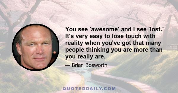 You see 'awesome' and I see 'lost.' It's very easy to lose touch with reality when you've got that many people thinking you are more than you really are.