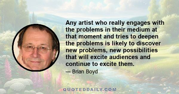 Any artist who really engages with the problems in their medium at that moment and tries to deepen the problems is likely to discover new problems, new possibilities that will excite audiences and continue to excite