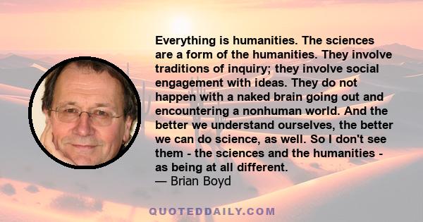 Everything is humanities. The sciences are a form of the humanities. They involve traditions of inquiry; they involve social engagement with ideas. They do not happen with a naked brain going out and encountering a