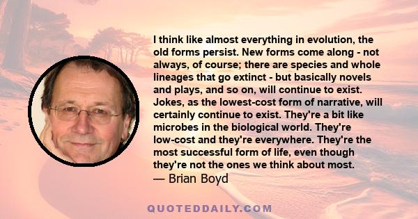 I think like almost everything in evolution, the old forms persist. New forms come along - not always, of course; there are species and whole lineages that go extinct - but basically novels and plays, and so on, will