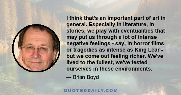 I think that's an important part of art in general. Especially in literature, in stories, we play with eventualities that may put us through a lot of intense negative feelings - say, in horror films or tragedies as