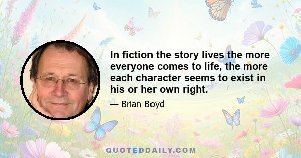 In fiction the story lives the more everyone comes to life, the more each character seems to exist in his or her own right.