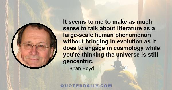 It seems to me to make as much sense to talk about literature as a large-scale human phenomenon without bringing in evolution as it does to engage in cosmology while you're thinking the universe is still geocentric.