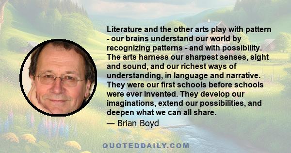 Literature and the other arts play with pattern - our brains understand our world by recognizing patterns - and with possibility. The arts harness our sharpest senses, sight and sound, and our richest ways of