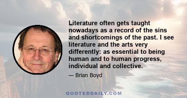 Literature often gets taught nowadays as a record of the sins and shortcomings of the past. I see literature and the arts very differently: as essential to being human and to human progress, individual and collective.