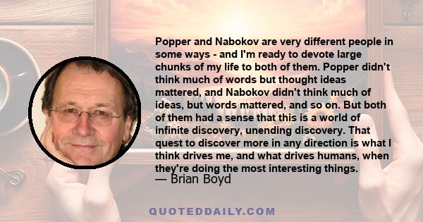 Popper and Nabokov are very different people in some ways - and I'm ready to devote large chunks of my life to both of them. Popper didn't think much of words but thought ideas mattered, and Nabokov didn't think much of 