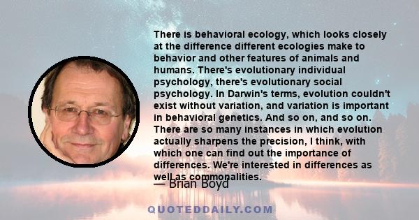 There is behavioral ecology, which looks closely at the difference different ecologies make to behavior and other features of animals and humans. There's evolutionary individual psychology, there's evolutionary social