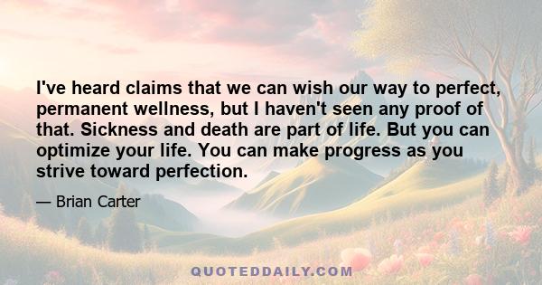 I've heard claims that we can wish our way to perfect, permanent wellness, but I haven't seen any proof of that. Sickness and death are part of life. But you can optimize your life. You can make progress as you strive