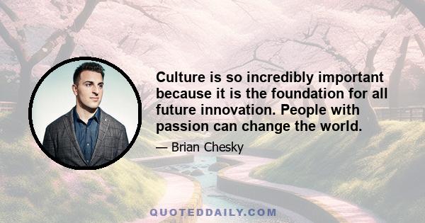 Culture is so incredibly important because it is the foundation for all future innovation. People with passion can change the world.