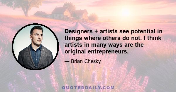 Designers + artists see potential in things where others do not. I think artists in many ways are the original entrepreneurs.