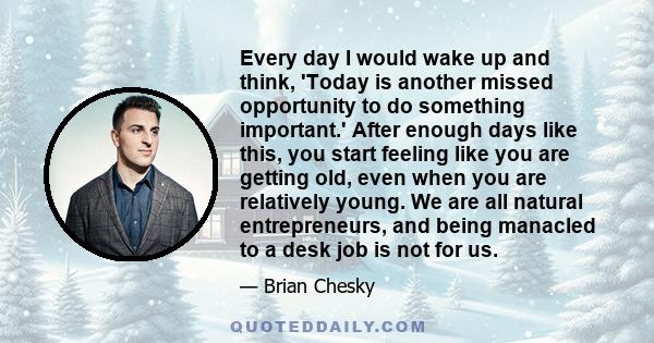 Every day I would wake up and think, 'Today is another missed opportunity to do something important.' After enough days like this, you start feeling like you are getting old, even when you are relatively young. We are