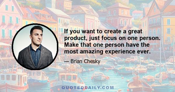 If you want to create a great product, just focus on one person. Make that one person have the most amazing experience ever.