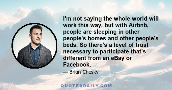 I'm not saying the whole world will work this way, but with Airbnb, people are sleeping in other people's homes and other people's beds. So there's a level of trust necessary to participate that's different from an eBay 