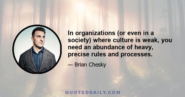 In organizations (or even in a society) where culture is weak, you need an abundance of heavy, precise rules and processes.