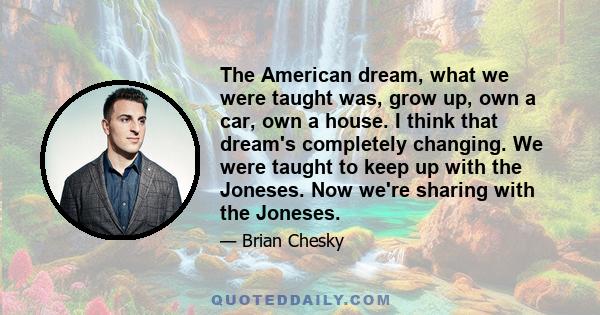 The American dream, what we were taught was, grow up, own a car, own a house. I think that dream's completely changing. We were taught to keep up with the Joneses. Now we're sharing with the Joneses.