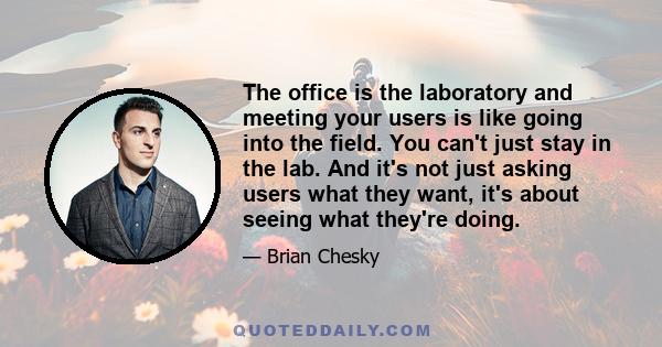 The office is the laboratory and meeting your users is like going into the field. You can't just stay in the lab. And it's not just asking users what they want, it's about seeing what they're doing.