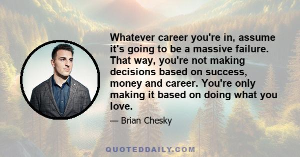 Whatever career you're in, assume it's going to be a massive failure. That way, you're not making decisions based on success, money and career. You're only making it based on doing what you love.