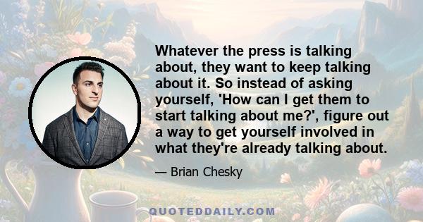 Whatever the press is talking about, they want to keep talking about it. So instead of asking yourself, 'How can I get them to start talking about me?', figure out a way to get yourself involved in what they're already