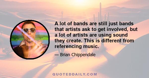 A lot of bands are still just bands that artists ask to get involved, but a lot of artists are using sound they create. This is different from referencing music.