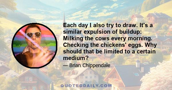 Each day I also try to draw. It's a similar expulsion of buildup: Milking the cows every morning. Checking the chickens' eggs. Why should that be limited to a certain medium?