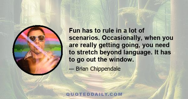 Fun has to rule in a lot of scenarios. Occasionally, when you are really getting going, you need to stretch beyond language. It has to go out the window.