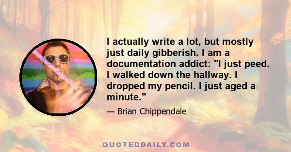 I actually write a lot, but mostly just daily gibberish. I am a documentation addict: I just peed. I walked down the hallway. I dropped my pencil. I just aged a minute.