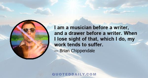 I am a musician before a writer, and a drawer before a writer. When I lose sight of that, which I do, my work tends to suffer.