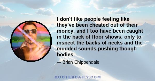 I don't like people feeling like they've been cheated out of their money, and I too have been caught in the back of floor shows, only to inspect the backs of necks and the mudded sounds pushing though bodies.