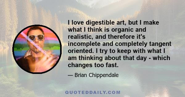 I love digestible art, but I make what I think is organic and realistic, and therefore it's incomplete and completely tangent oriented. I try to keep with what I am thinking about that day - which changes too fast.