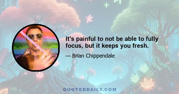 It's painful to not be able to fully focus, but it keeps you fresh.