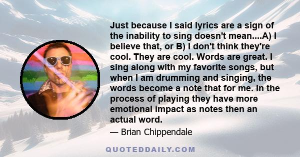 Just because I said lyrics are a sign of the inability to sing doesn't mean....A) I believe that, or B) I don't think they're cool. They are cool. Words are great. I sing along with my favorite songs, but when I am