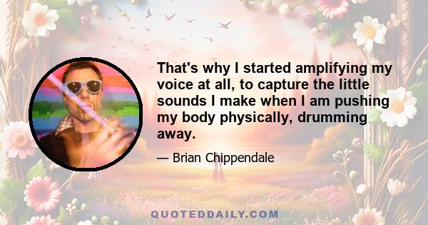 That's why I started amplifying my voice at all, to capture the little sounds I make when I am pushing my body physically, drumming away.