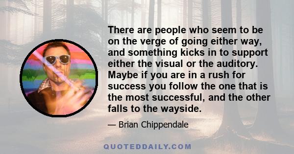 There are people who seem to be on the verge of going either way, and something kicks in to support either the visual or the auditory. Maybe if you are in a rush for success you follow the one that is the most