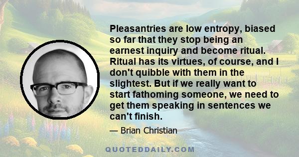 Pleasantries are low entropy, biased so far that they stop being an earnest inquiry and become ritual. Ritual has its virtues, of course, and I don't quibble with them in the slightest. But if we really want to start