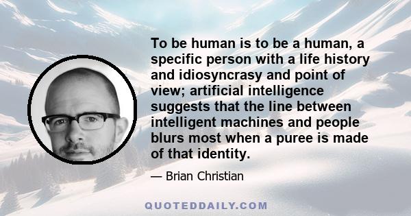 To be human is to be a human, a specific person with a life history and idiosyncrasy and point of view; artificial intelligence suggests that the line between intelligent machines and people blurs most when a puree is