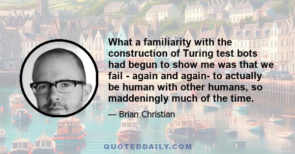 What a familiarity with the construction of Turing test bots had begun to show me was that we fail - again and again- to actually be human with other humans, so maddeningly much of the time.