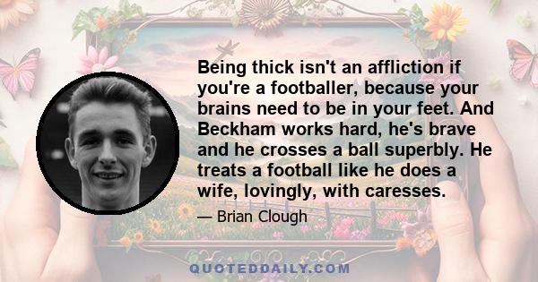 Being thick isn't an affliction if you're a footballer, because your brains need to be in your feet. And Beckham works hard, he's brave and he crosses a ball superbly. He treats a football like he does a wife, lovingly, 