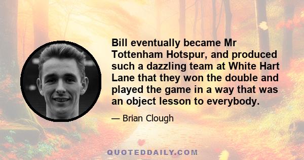 Bill eventually became Mr Tottenham Hotspur, and produced such a dazzling team at White Hart Lane that they won the double and played the game in a way that was an object lesson to everybody.