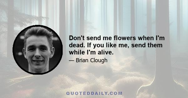 Don't send me flowers when I'm dead. If you like me, send them while I'm alive.