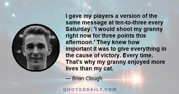 I gave my players a version of the same message at ten-to-three every Saturday: 'I would shoot my granny right now for three points this afternoon.' They knew how important it was to give everything in the cause of