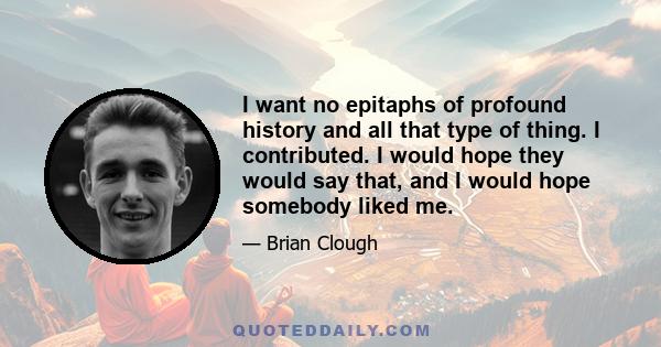 I want no epitaphs of profound history and all that type of thing. I contributed. I would hope they would say that, and I would hope somebody liked me.