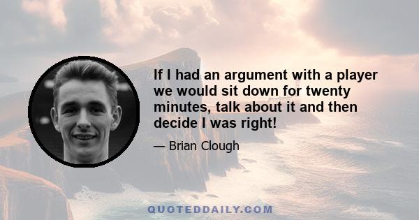 If I had an argument with a player we would sit down for twenty minutes, talk about it and then decide I was right!